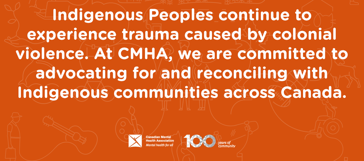 Indigenous Peoples continue to experience trauma caused by colonial violence. At CMHA, we are committed to advocating for and reconciling with Indigenous communities across Canada.